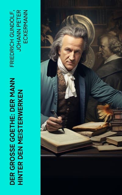 Der große Goethe: Der Mann hinter den Meisterwerken: Biographie, autobiographische Werke und Gespräche von Johann Wolfgang von Goethe