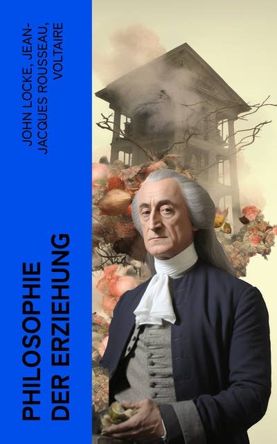 Philosophie der Erziehung: 3 Klassiker von John Locke, Rousseau und Voltaire: Gedanken über Erziehung, Emile, Über Pädagogik