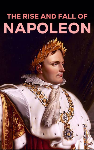 The Rise and Fall of Napoleon: The Essential Historical Works on Napoleonic Wars, Biographies of Commanders, Memoirs of Soldiers