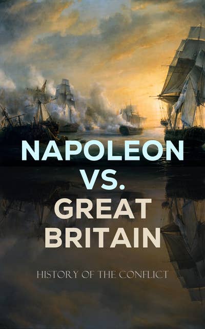 Napoleon vs. Great Britain – History of the Conflict: Including Biographies & Memoirs of the Leading Commanders as well as Autobiographies of Regular Soldiers