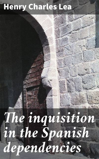 The inquisition in the Spanish dependencies: Sicily—Naples—Sardinia—Milan—the Canaries—Mexico—Peru—New Granada