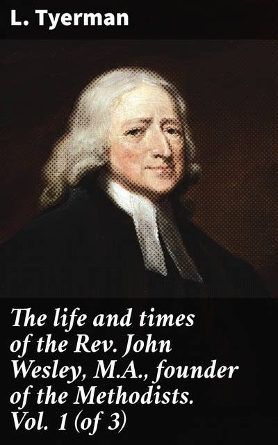 The life and times of the Rev. John Wesley, M.A., founder of the Methodists. Vol. 1 (of 3): Exploring the Legacy of a Methodist Revivalist