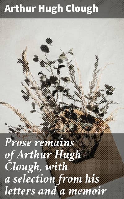Prose remains of Arthur Hugh Clough, with a selection from his letters and a memoir: Exploring faith, doubt, and human complexities through prose and letters
