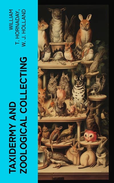 Taxidermy and Zoological Collecting: A Complete Handbook for the Amateur Taxidermist, Collector, Osteologist, Museum-Builder, Sportsman, and Traveller