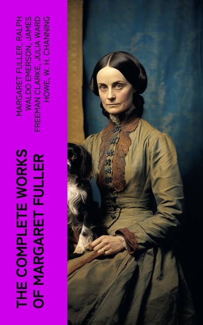 The Complete Works of Margaret Fuller: Woman in the Nineteenth Century, Summer on the Lakes in 1843, Essays, Memoirs, Reviews, Narratives, Poems & Biography by Julia Ward Howe