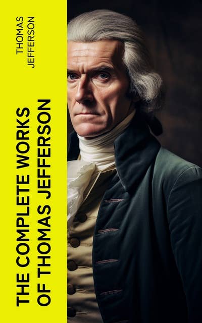 The Complete Works of Thomas Jefferson: Autobiography, Correspondence, Reports, Messages, Speeches and Other Official and Private Writings