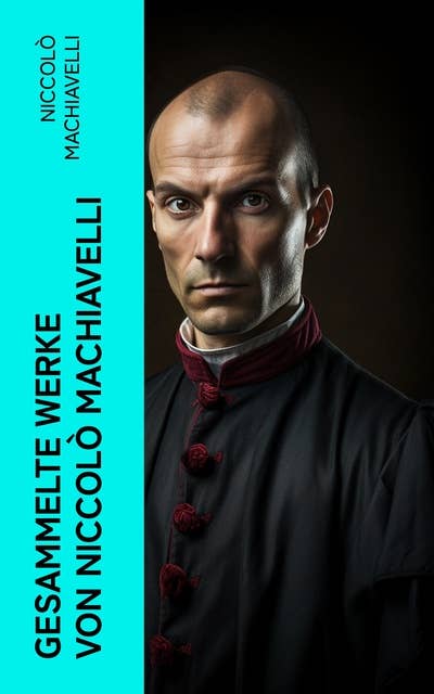 Gesammelte Werke von Niccolò Machiavelli: Politische Betrachtungen über die alte und die italienische Geschichte: Machtpolitik und Staatstheorien
