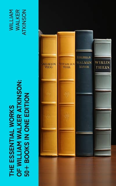 The Essential Works of William Walker Atkinson: 50+ Books in One Edition: The Power of Concentration, Thought-Force in Business and Everyday Life, The Secret of Success