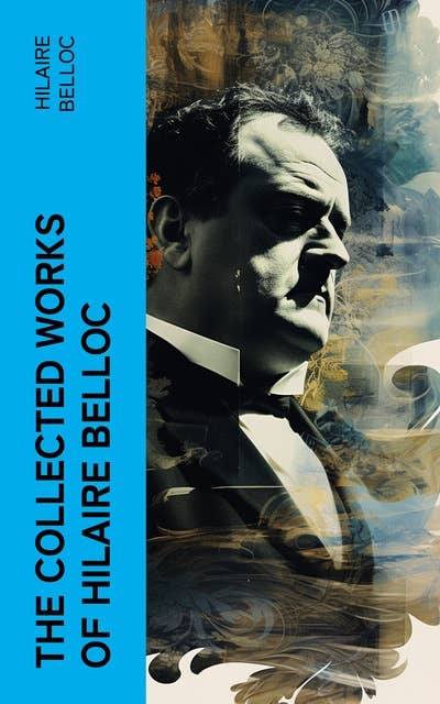 The Collected Works of Hilaire Belloc: The Essential Masterpieces Collection: Historical Books, Religious Writings, Essays, Fiction, Poems…