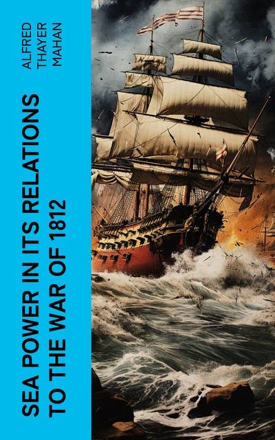 Sea Power in its Relations to the War of 1812: Historical Account of Influence of Naval Warfare on Anglo-American War