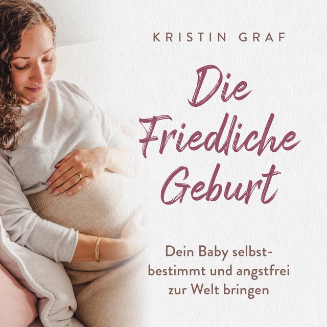 Die Friedliche Geburt: Dein Baby selbstbestimmt und angstfrei zur Welt bringen