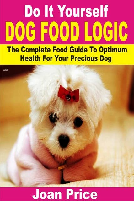 Do It Yourself Dog Food Logic: The Complete Food Guide To Optimum Health For Your Precious Dog