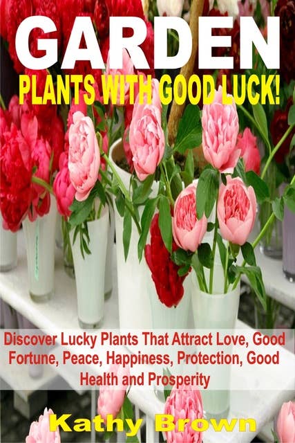 Garden Plants With Good Luck!: Discover Lucky Plants That Attract Love, Good Fortune, Peace, Happiness, Protection, Good Health and Prosperity