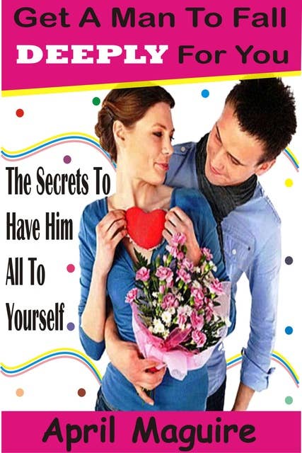 Get A Man To Fall Deeply For You: The Secrets To Have Him All To Yourself