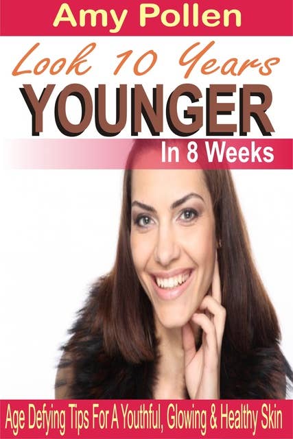 Look 10 Years Younger In 8 Weeks: Age Defying Tips For A Youthful, Glowing & Healthy Skin
