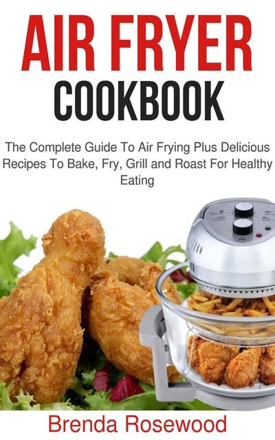 Air Fryer Cookbook: The Complete Guide To Air Frying Plus Delicious Recipes To Bake, Fry, Grill And Roast For Healthy Eating