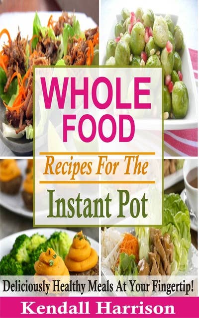 Whole Food Recipes For The Instant Pot: Deliciously Healthy Meals At Your Fingertip!