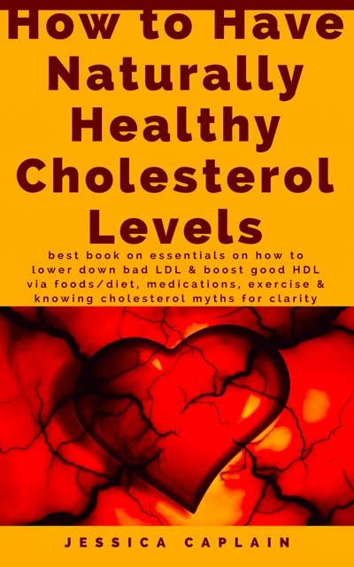 How to Have Naturally Healthy Cholesterol Levels: the best book on essentials on how to lower bad LDL & boost good HDL via foods/diet, medications, exercise & knowing cholesterol myths for clarity