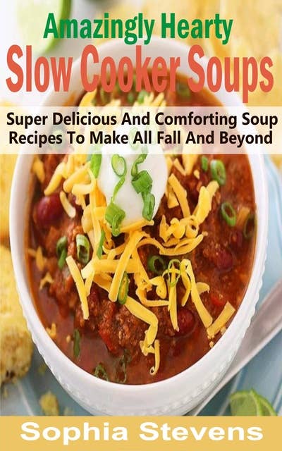 Amazingly Hearty Slow Cooker Soups: Super Delicious And Comforting Soup Recipes To Make All Fall And Beyond