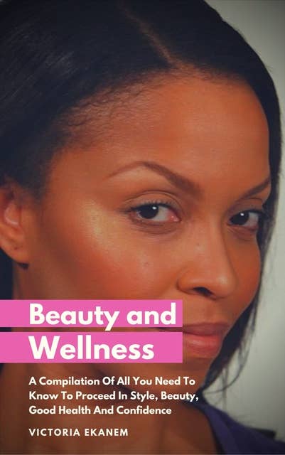 Beauty And Wellness: A Compilation Of All You Need To Know To Proceed In Style, Beauty, Good Health And Confidence