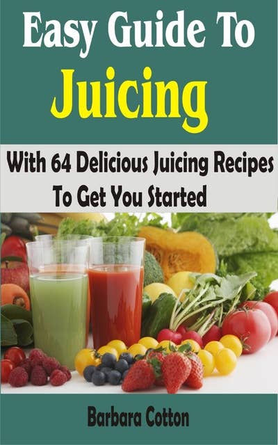 Easy Guide To Juicing: With 64 Delicious Juicing Recipes To Get You Started