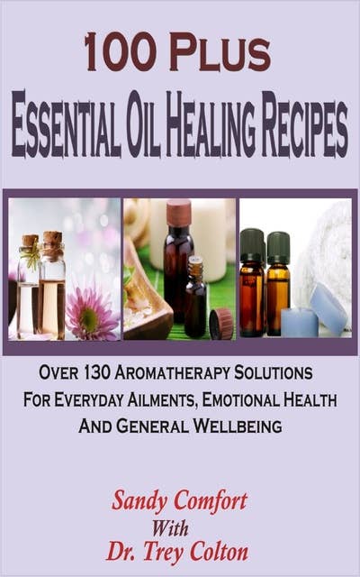 100 Plus Essential Oil Healing Recipes: Over 130 Aromatherapy Solutions For Everyday Ailments, Emotional Health And General Well Being
