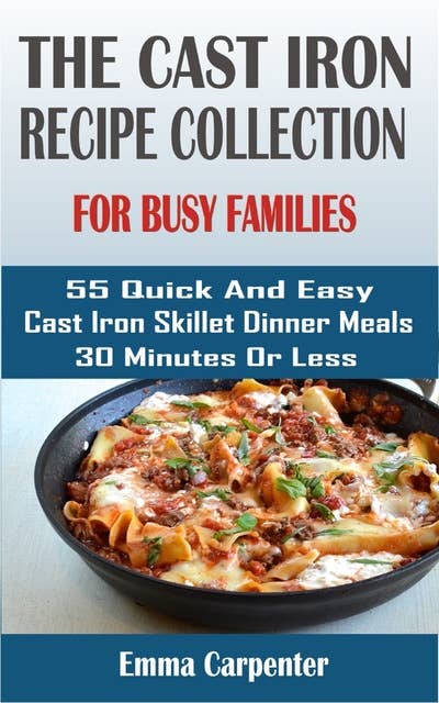 The Cast Iron Skillet Recipe Collection: For Busy Families: 55 Quick And Easy Cast Iron Skillet Dinner Meals 30 Minutes Or Less