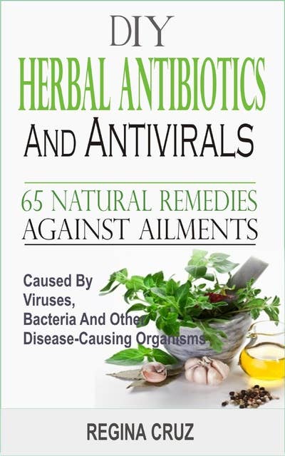 DIY Herbal Antibiotics and Antivirals: 65 Natural Remedies Against Ailments Caused By Viruses, Bacteria And Other Disease-Causing Organism