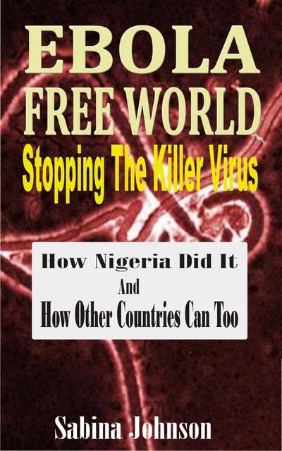 Ebola Free World-Stopping The Killer Virus: How Nigeria Did It And How Other Countries Can Too