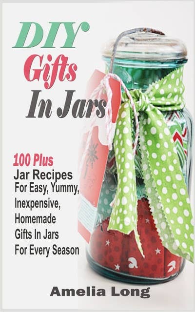 DIY Gifts In Jars: 100 Plus Jar Recipes For Easy, Yummy, Inexpensive, Homemade Gifts In Jars For Every Season