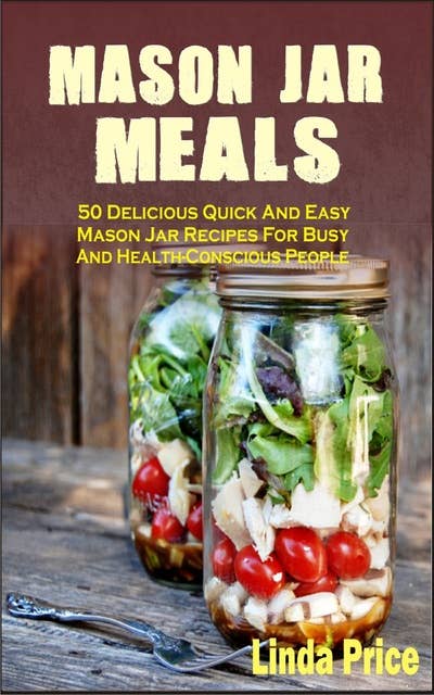 Mason Jar Meals: 50 Delicious Quick And Easy Mason Jar Recipes For Busy And Health-Conscious People