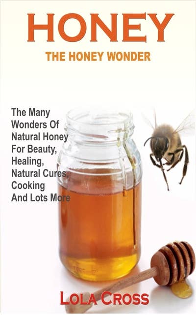 Honey Wonder: The Many Wonders Of Natural Honey For Beauty, Healing, Natural Cures, Cooking And Lots More