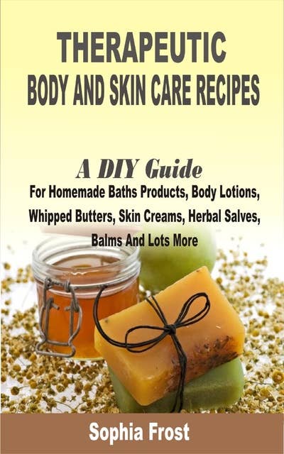 Therapeutic Body and Skin care Recipes: A DIY Guide For Homemade Baths Products, Body Lotions, Whipped Butters, Skin Creams, Herbal Salves, Balms And Lots More
