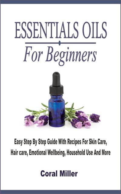 Essential Oil For Beginners: Easy Step By Step Guide With Recipes For Skin Care, Hair care, Emotional Wellbeing, Household Use And More