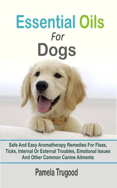 Essential Oils For Dogs: Safe And Easy Aromatherapy Remedies For Fleas, Ticks, Internal Or External Troubles, Emotional Issues And Other Common Canine Ailments