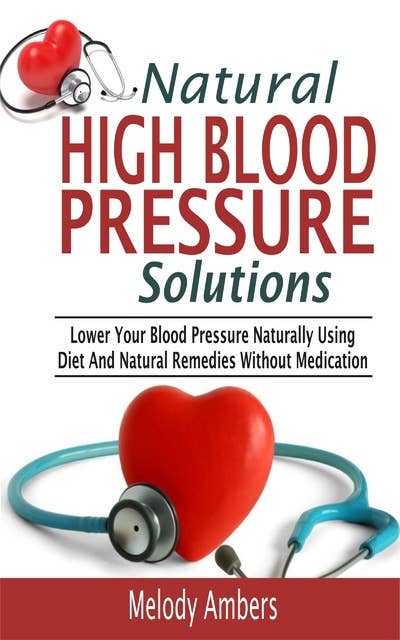 Natural High Blood Pressure Solutions: Lower Your Blood Pressure Naturally Using Diet And Natural Remedies Without Medication