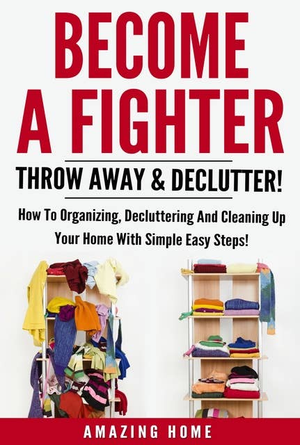 Become A Fighter: Throw Away & Declutter!: How To Organizing, Decluttering And Cleaning Up Your Home With Simple Easy Steps!