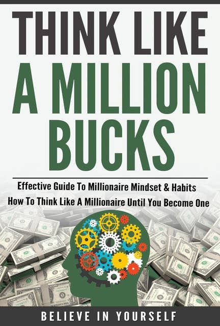 Think Like A Million Bucks: Effective Guide To Millionaire Mindset & Habits: How To Think Like A Millionaire Until You Become One