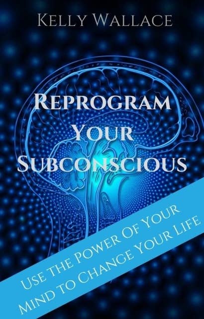 Reprogram Your Subconscious: Use The Power Of Your Mind To Change Your Life