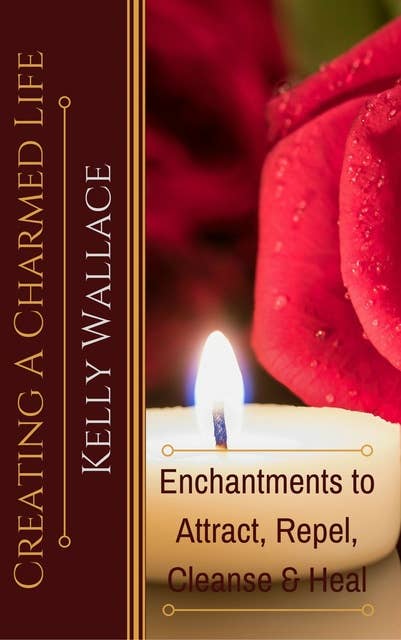 Creating A Charmed Life: Enchantments To Attract, Repel, Cleanse and Heal