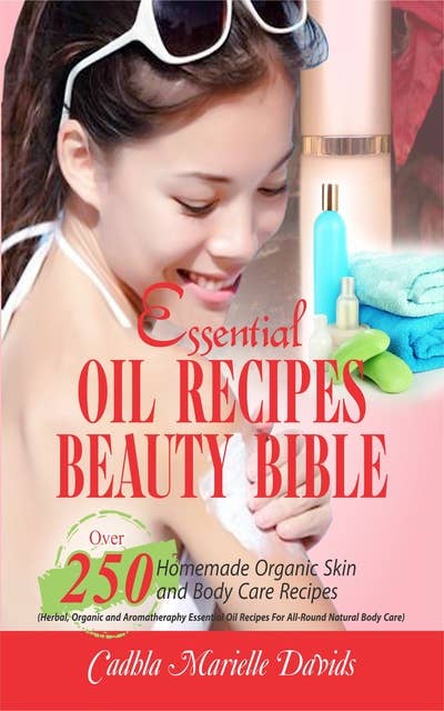 Essential Oil Recipes Beauty Bible: Over 250 Homemade Organic Skin And Body Care Recipes (Herbal, Organic and Aromatherapy Essential Oil Recipes For All-Round Natural Body Care)