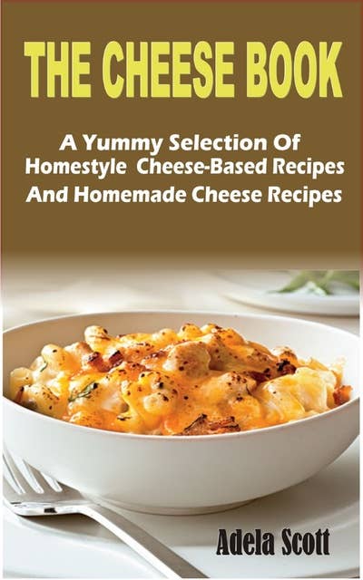 The Cheese Book: A Yummy Selection Of Homestyle Cheese-Based Recipes And Homemade Cheese Recipes: A Yummy Selection Of Homestyle  Cheese-Based Recipes And Homemade Cheese Recipes