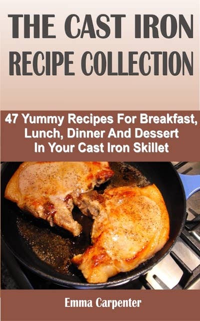 The Cast Iron Recipe Collection: 47 Yummy Recipes For Breakfast, Lunch, Dinner And Dessert In Your Cast Iron Skillet
