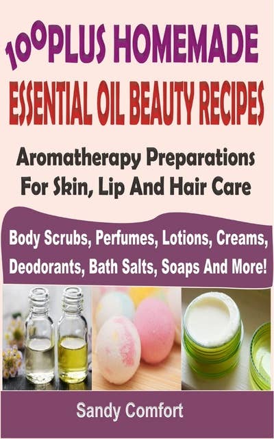 100 Plus Homemade Essential Oil Beauty Recipes: Aromatherapy Preparations For Skin, Lip And Hair Care (Body Scrubs, Perfumes, Lotions, Creams, Deodorants, Bath Salts, Soaps And More)