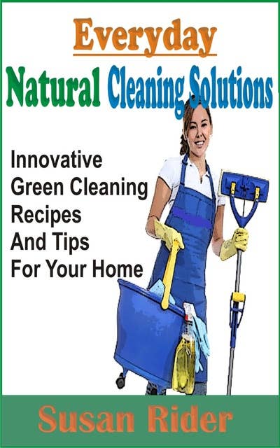Everyday Natural Cleaning Solutions: Innovative Green Cleaning Recipes And Tips For Your Home