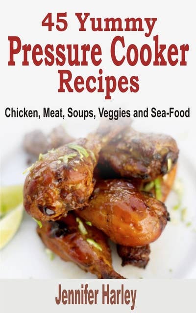 45 Yummy Pressure Cooker Recipes: Chicken, Meat, Soups, Veggies and Sea-Food