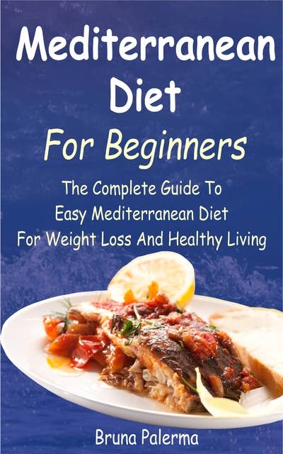 Mediterranean Diet For Beginners:The Complete Guide To Easy Mediterranean Diet For Weight Loss And Healthy Living: The Complete Guide To Easy Mediterranean Diet For Weight Loss And Healthy Living