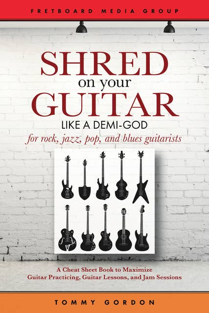 Shred on Your Guitar Like a Demi-God: A Cheat Sheet Book to Maximize Guitar Practicing, Guitar Lessons, and Jam Sessions for rock, jazz, pop, and blues guitarists