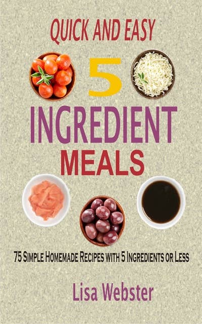Quick and Easy 5 Ingredient Meals: 75 Simple Homemade Recipes with 5 Ingredients or Less
