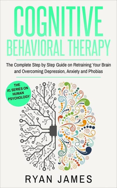 Cognitive Behavioral Therapy: The Complete Step-by-Step Guide on Retraining Your Brain and Overcoming Depression, Anxiety, and Phobias